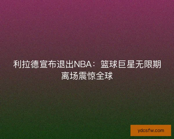 利拉德宣布退出NBA：篮球巨星无限期离场震惊全球