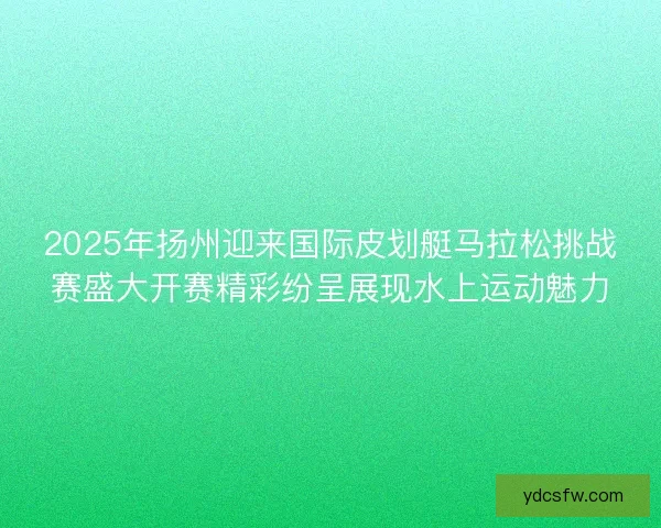 2025年扬州迎来国际皮划艇马拉松挑战赛盛大开赛精彩纷呈展现水上运动魅力