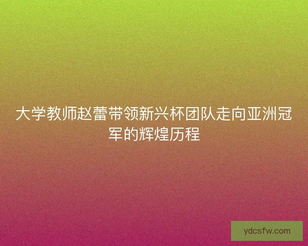 大学教师赵蕾带领新兴杯团队走向亚洲冠军的辉煌历程