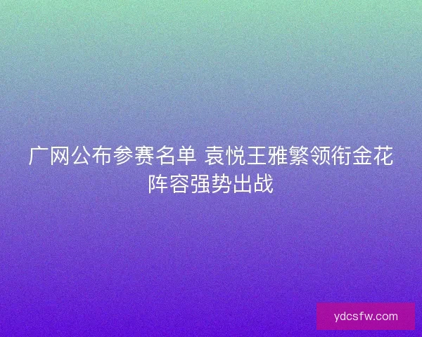 广网公布参赛名单 袁悦王雅繁领衔金花阵容强势出战