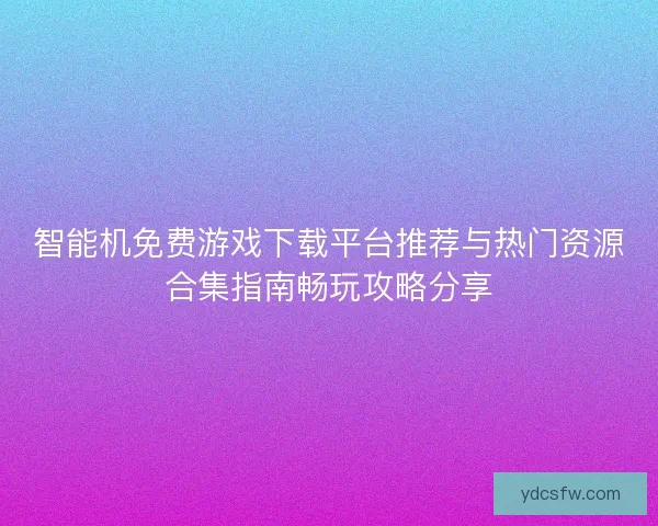 智能机免费游戏下载平台推荐与热门资源合集指南畅玩攻略分享