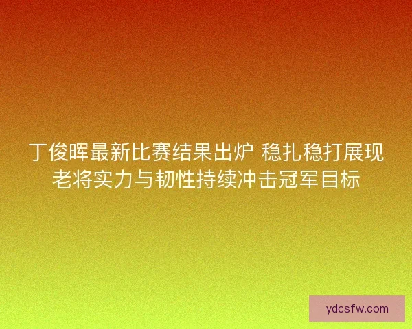 丁俊晖最新比赛结果出炉 稳扎稳打展现老将实力与韧性持续冲击冠军目标