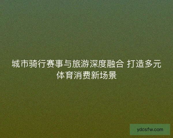 城市骑行赛事与旅游深度融合 打造多元体育消费新场景