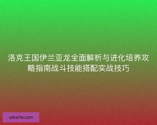 洛克王国伊兰亚龙全面解析与进化培养攻略指南战斗技能搭配实战技巧