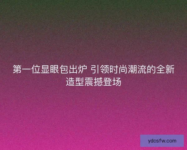 第一位显眼包出炉 引领时尚潮流的全新造型震撼登场