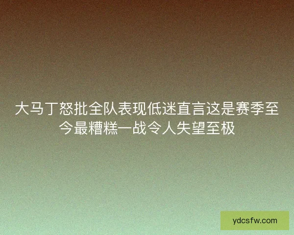 大马丁怒批全队表现低迷直言这是赛季至今最糟糕一战令人失望至极
