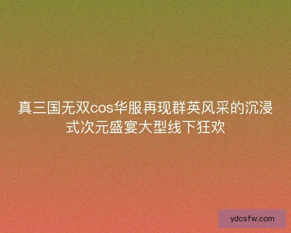 真三国无双cos华服再现群英风采的沉浸式次元盛宴大型线下狂欢