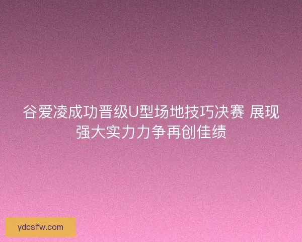 谷爱凌成功晋级U型场地技巧决赛 展现强大实力力争再创佳绩
