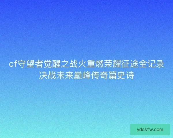 cf守望者觉醒之战火重燃荣耀征途全记录决战未来巅峰传奇篇史诗