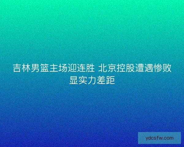 吉林男篮主场迎连胜 北京控股遭遇惨败显实力差距