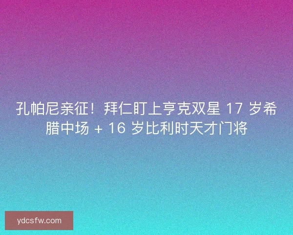 孔帕尼亲征！拜仁盯上亨克双星 17 岁希腊中场 + 16 岁比利时天才门将