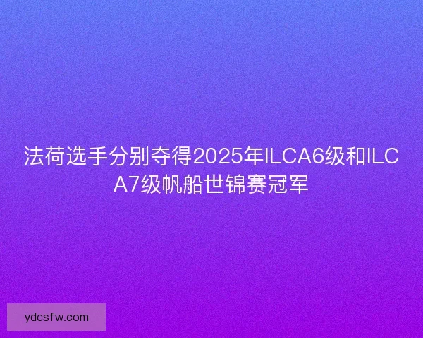 法荷选手分别夺得2025年ILCA6级和ILCA7级帆船世锦赛冠军