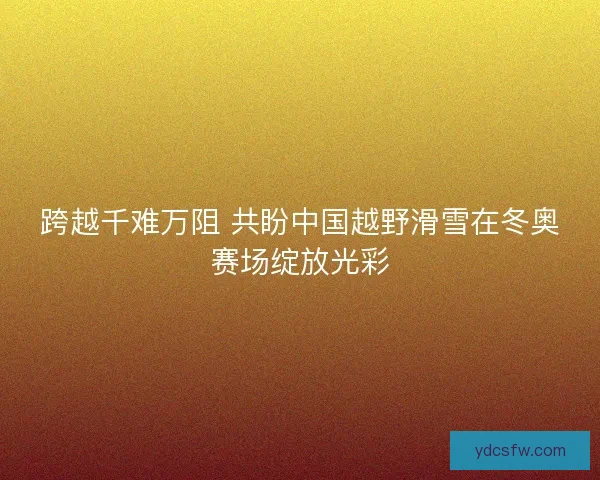跨越千难万阻 共盼中国越野滑雪在冬奥赛场绽放光彩