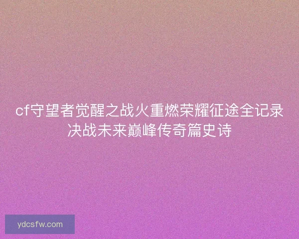 cf守望者觉醒之战火重燃荣耀征途全记录决战未来巅峰传奇篇史诗