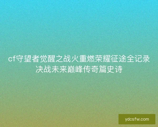 cf守望者觉醒之战火重燃荣耀征途全记录决战未来巅峰传奇篇史诗