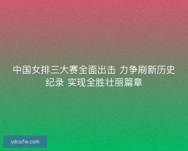 中国女排三大赛全面出击 力争刷新历史纪录 实现全胜壮丽篇章