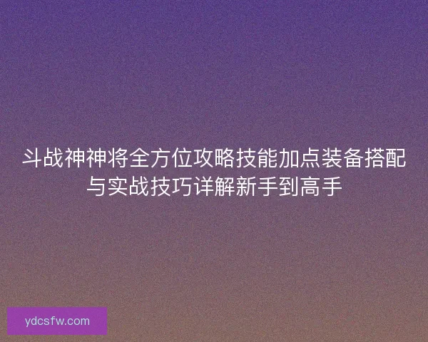 斗战神神将全方位攻略技能加点装备搭配与实战技巧详解新手到高手