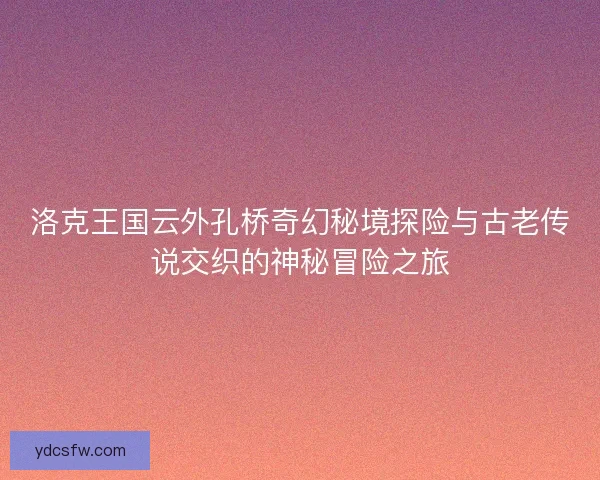 洛克王国云外孔桥奇幻秘境探险与古老传说交织的神秘冒险之旅
