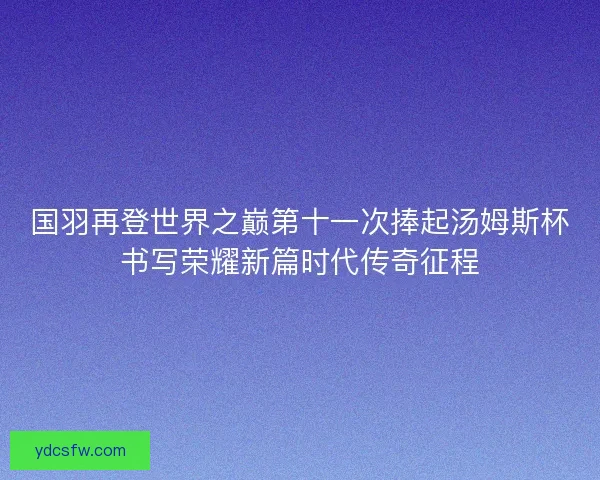 国羽再登世界之巅第十一次捧起汤姆斯杯书写荣耀新篇时代传奇征程