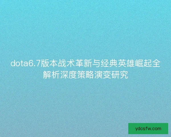 dota6.7版本战术革新与经典英雄崛起全解析深度策略演变研究