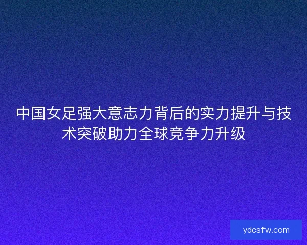 中国女足强大意志力背后的实力提升与技术突破助力全球竞争力升级