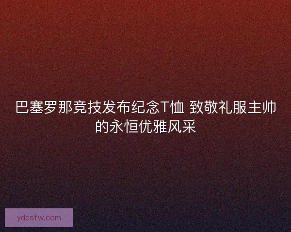 巴塞罗那竞技发布纪念T恤 致敬礼服主帅的永恒优雅风采