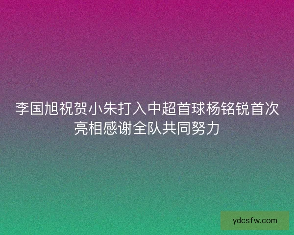 李国旭祝贺小朱打入中超首球杨铭锐首次亮相感谢全队共同努力